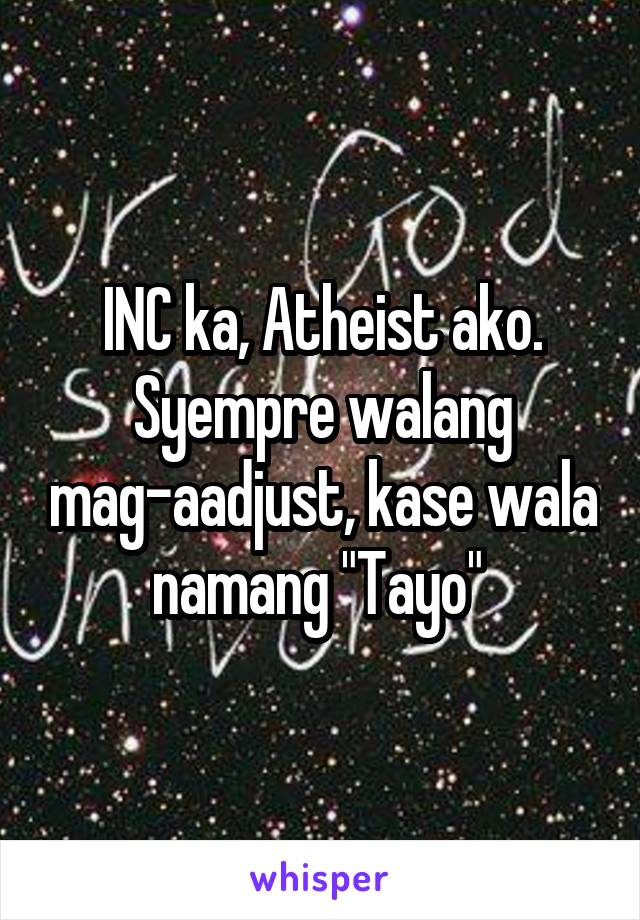 INC ka, Atheist ako. Syempre walang mag-aadjust, kase wala namang "Tayo" 