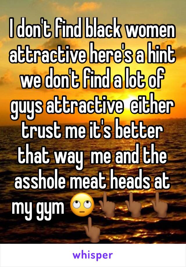 I don't find black women attractive here's a hint we don't find a lot of guys attractive  either trust me it's better that way  me and the asshole meat heads at my gym 🙄👆🏾👆🏾👆🏾👆🏾