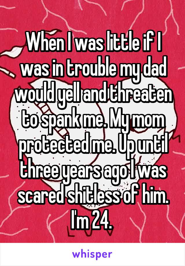 When I was little if I was in trouble my dad would yell and threaten to spank me. My mom protected me. Up until three years ago I was scared shitless of him. I'm 24. 