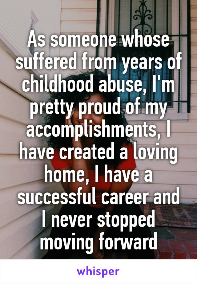 As someone whose suffered from years of childhood abuse, I'm pretty proud of my accomplishments, I have created a loving home, I have a successful career and I never stopped moving forward