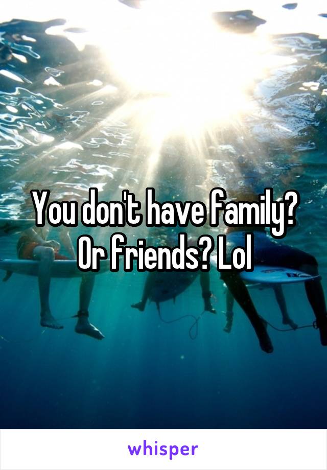 You don't have family? Or friends? Lol