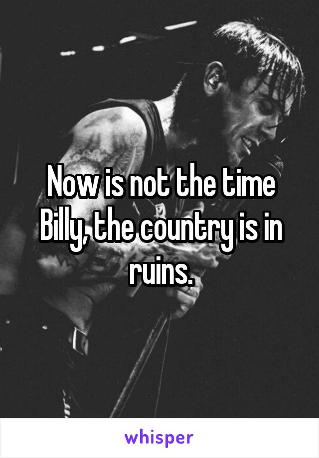 Now is not the time Billy, the country is in ruins.