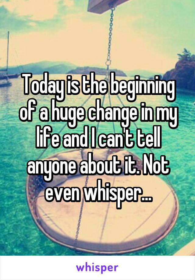 Today is the beginning of a huge change in my life and I can't tell anyone about it. Not even whisper...