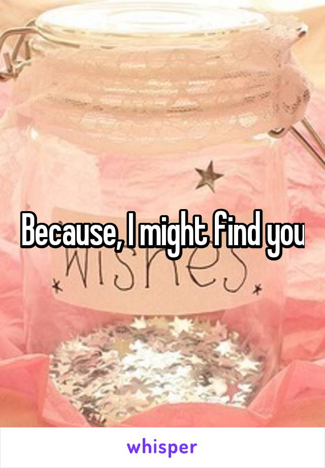 Because, I might find you