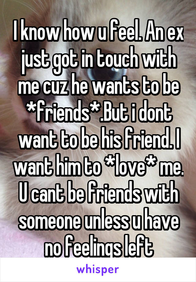 I know how u feel. An ex just got in touch with me cuz he wants to be *friends*.But i dont want to be his friend. I want him to *love* me. U cant be friends with someone unless u have no feelings left