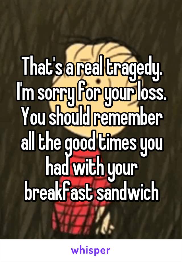 That's a real tragedy. I'm sorry for your loss. You should remember all the good times you had with your breakfast sandwich