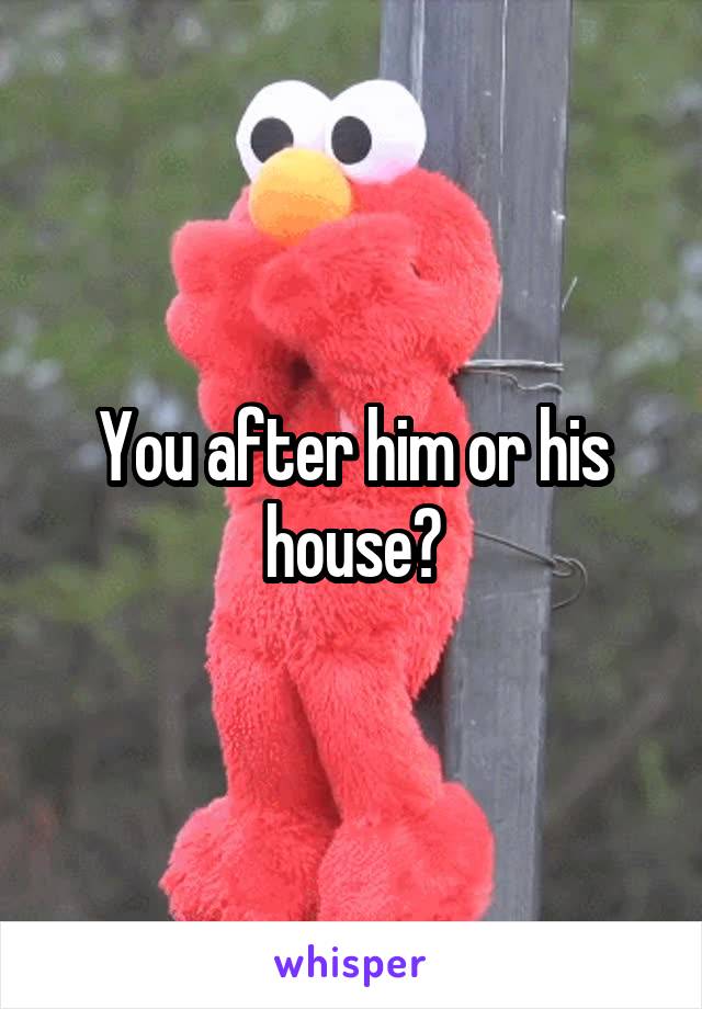 You after him or his house?