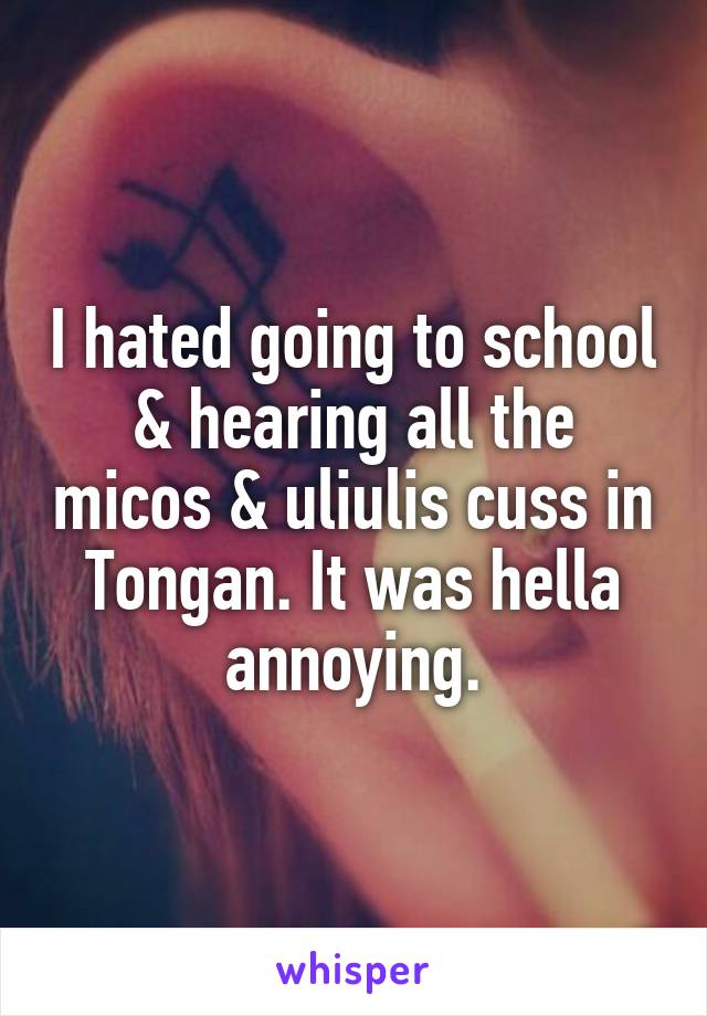 I hated going to school & hearing all the micos & uliulis cuss in Tongan. It was hella annoying.