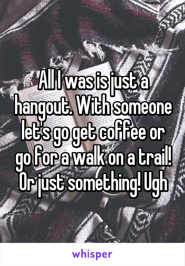 All I was is just a hangout. With someone let's go get coffee or go for a walk on a trail! Or just something! Ugh