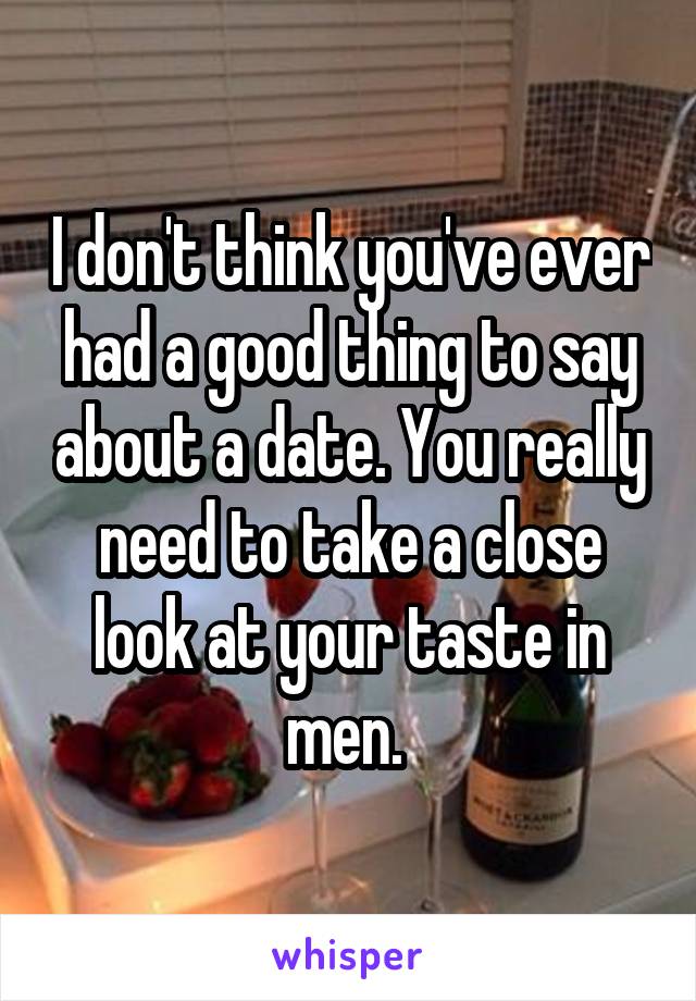 I don't think you've ever had a good thing to say about a date. You really need to take a close look at your taste in men. 