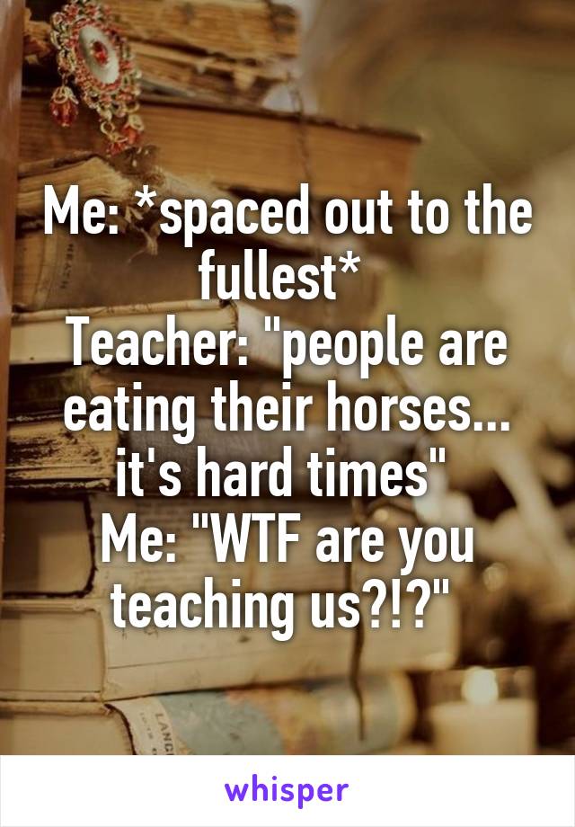 Me: *spaced out to the fullest* 
Teacher: "people are eating their horses... it's hard times" 
Me: "WTF are you teaching us?!?" 