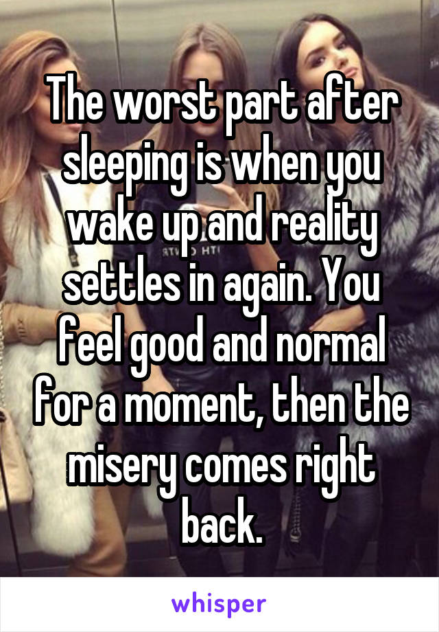 The worst part after sleeping is when you wake up and reality settles in again. You feel good and normal for a moment, then the misery comes right back.