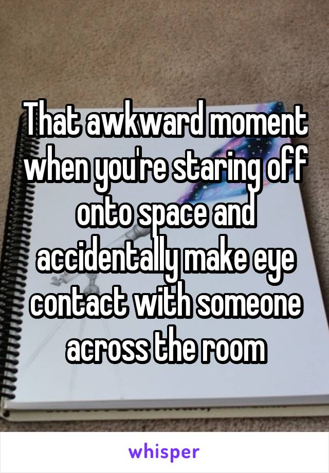 That awkward moment when you're staring off onto space and accidentally make eye contact with someone across the room