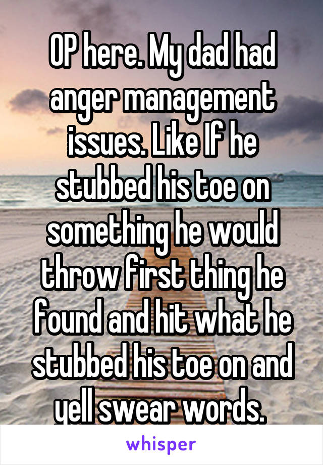 OP here. My dad had anger management issues. Like If he stubbed his toe on something he would throw first thing he found and hit what he stubbed his toe on and yell swear words. 