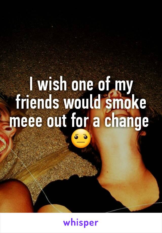 I wish one of my friends would smoke meee out for a change 
😐