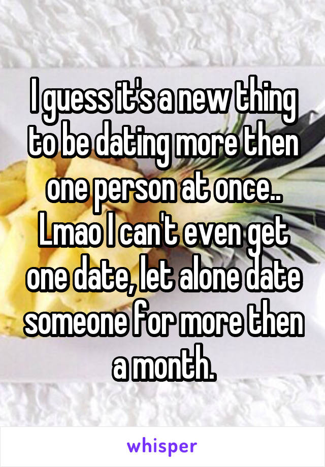 I guess it's a new thing to be dating more then one person at once.. Lmao I can't even get one date, let alone date someone for more then a month.