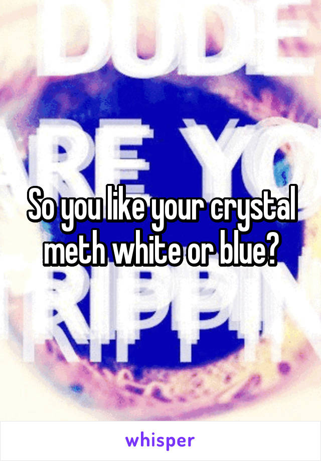 So you like your crystal meth white or blue?