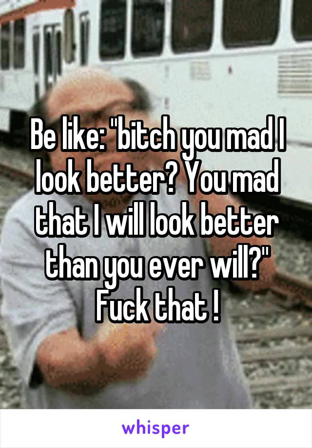 Be like: "bitch you mad I look better? You mad that I will look better than you ever will?"
Fuck that !