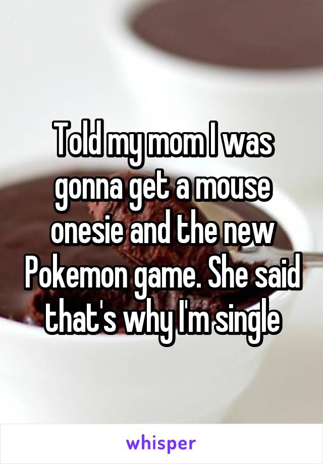 Told my mom I was gonna get a mouse onesie and the new Pokemon game. She said that's why I'm single