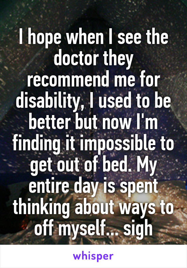 I hope when I see the doctor they recommend me for disability, I used to be better but now I'm finding it impossible to get out of bed. My entire day is spent thinking about ways to off myself... sigh