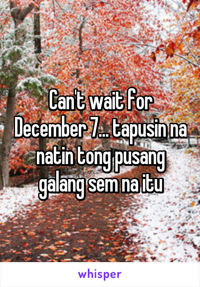 Can't wait for December 7... tapusin na natin tong pusang galang sem na itu