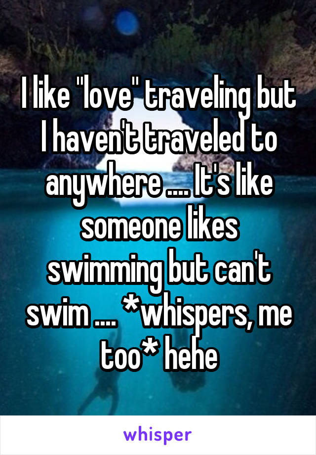 I like "love" traveling but I haven't traveled to anywhere .... It's like someone likes swimming but can't swim .... *whispers, me too* hehe