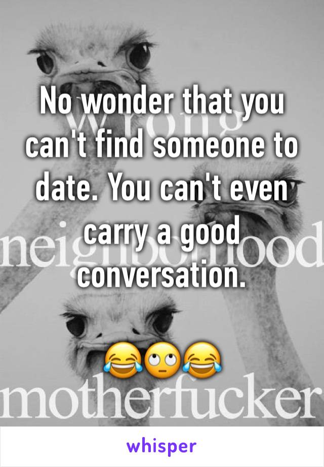 No wonder that you can't find someone to date. You can't even carry a good conversation. 

😂🙄😂