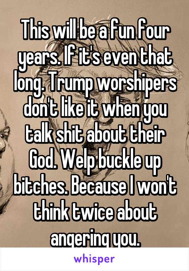 This will be a fun four years. If it's even that long. Trump worshipers don't like it when you talk shit about their God. Welp buckle up bitches. Because I won't think twice about angering you.