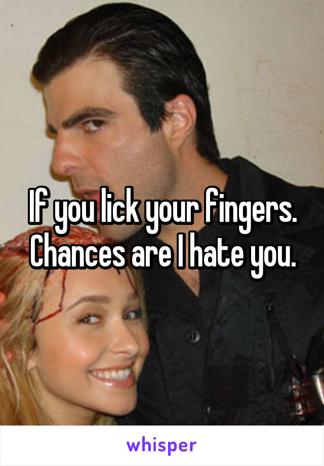 If you lick your fingers. Chances are I hate you.