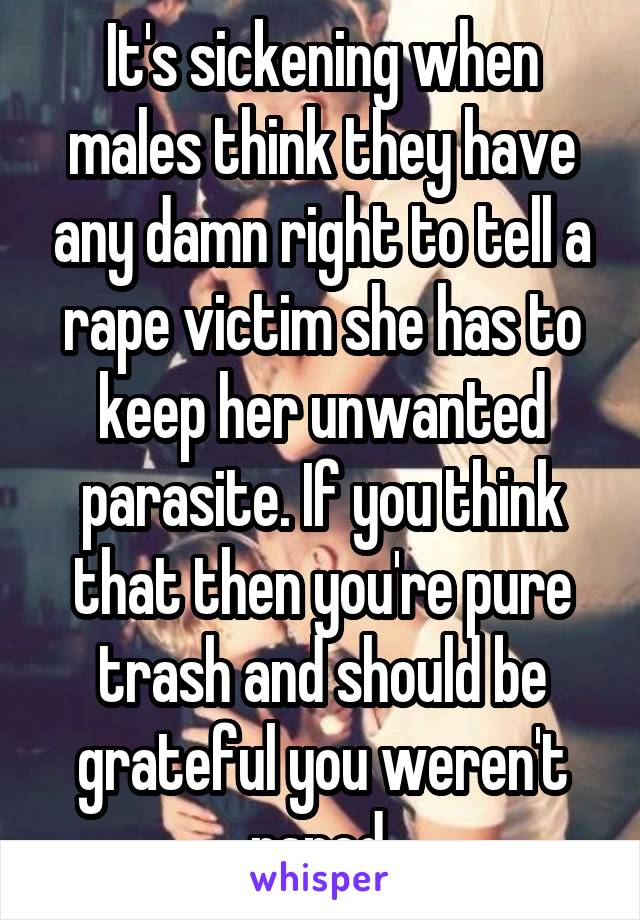 It's sickening when males think they have any damn right to tell a rape victim she has to keep her unwanted parasite. If you think that then you're pure trash and should be grateful you weren't raped.