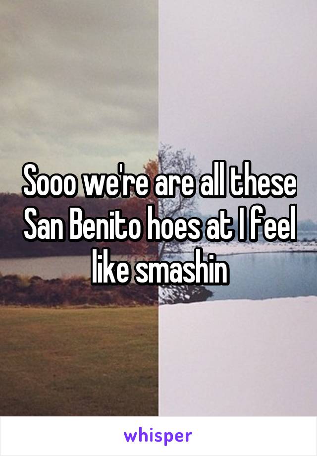 Sooo we're are all these San Benito hoes at I feel like smashin