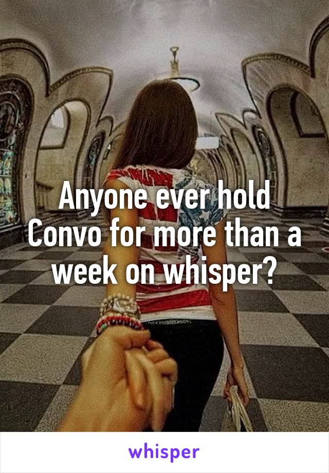 Anyone ever hold Convo for more than a week on whisper?