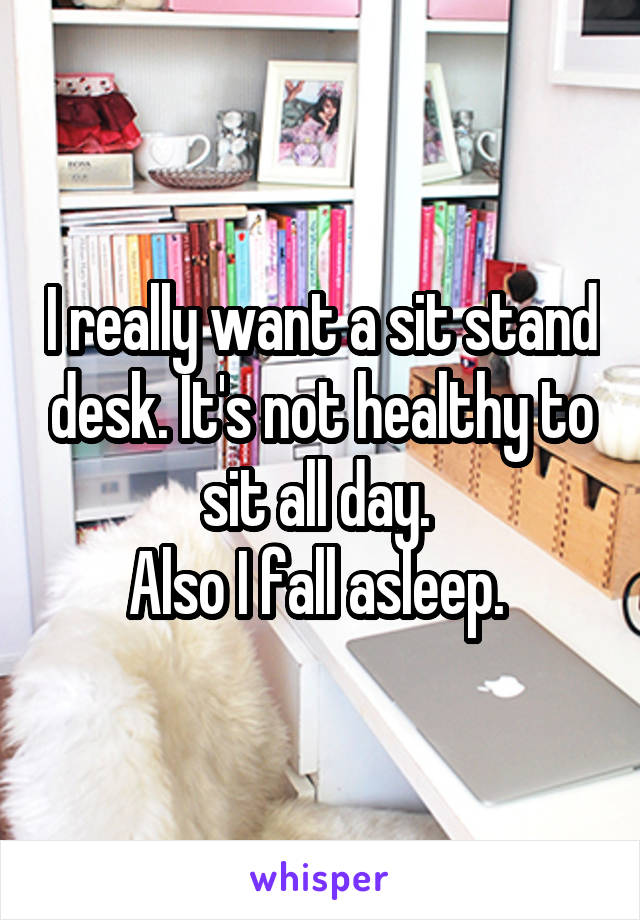 I really want a sit stand desk. It's not healthy to sit all day. 
Also I fall asleep. 