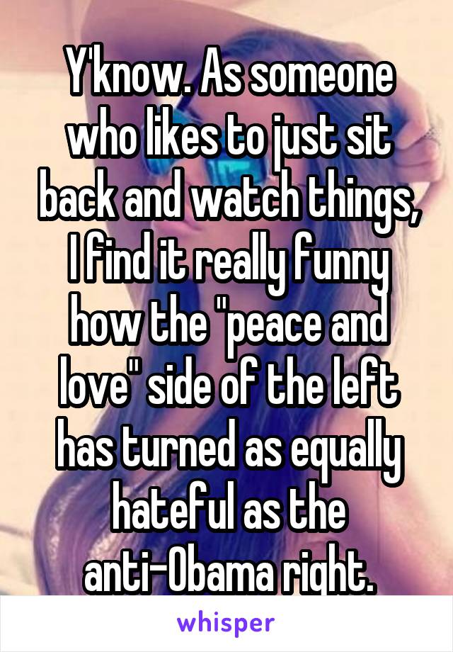 Y'know. As someone who likes to just sit back and watch things, I find it really funny how the "peace and love" side of the left has turned as equally hateful as the anti-Obama right.