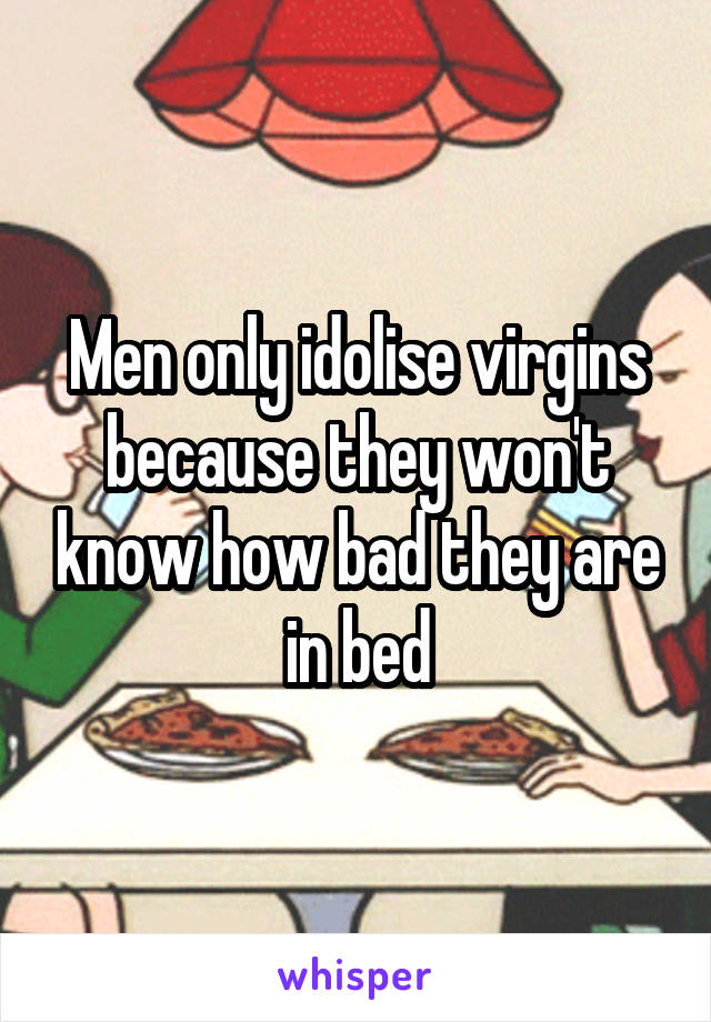 Men only idolise virgins because they won't know how bad they are in bed