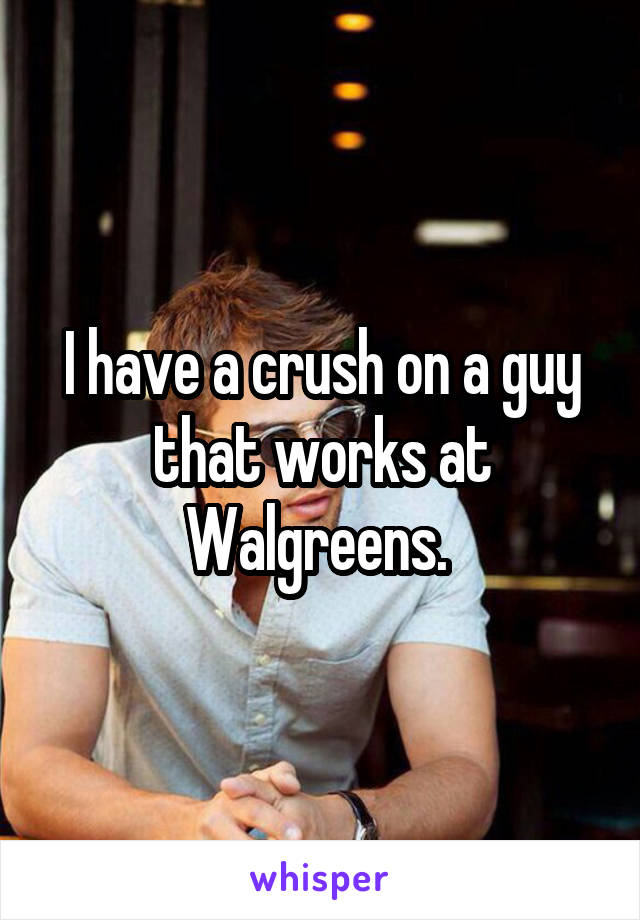 I have a crush on a guy that works at Walgreens. 