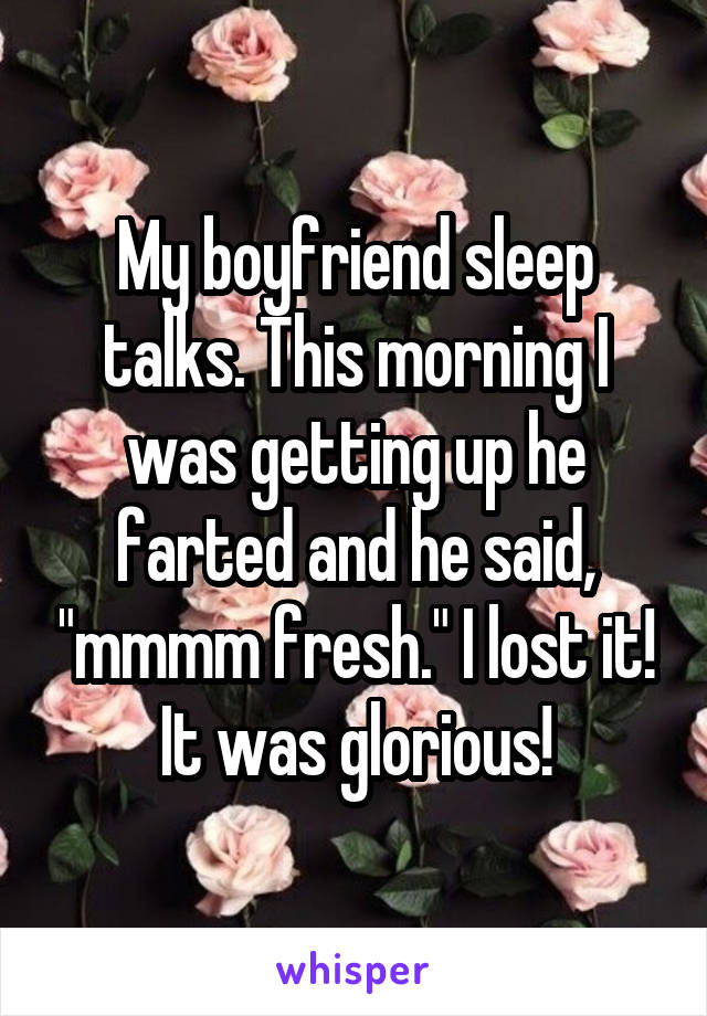 My boyfriend sleep talks. This morning I was getting up he farted and he said, "mmmm fresh." I lost it! It was glorious!