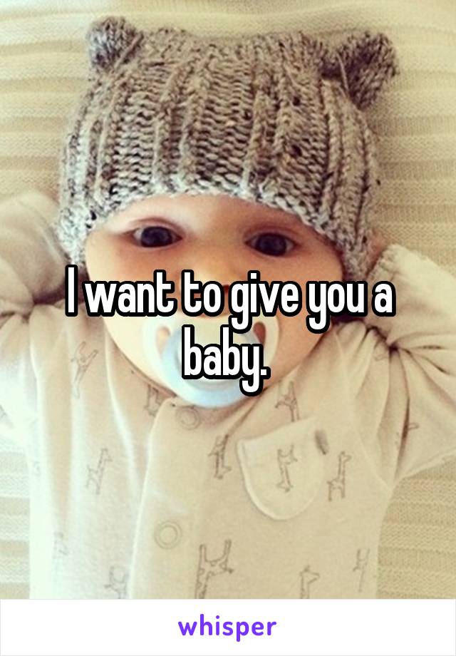 I want to give you a baby. 