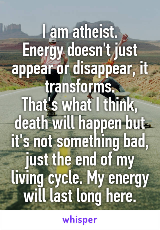 I am atheist.
Energy doesn't just appear or disappear, it transforms.
That's what I think, death will happen but it's not something bad, just the end of my living cycle. My energy will last long here.