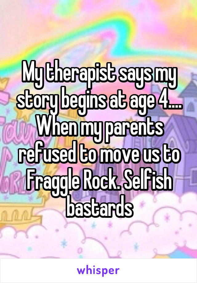 My therapist says my story begins at age 4.... When my parents refused to move us to Fraggle Rock. Selfish bastards