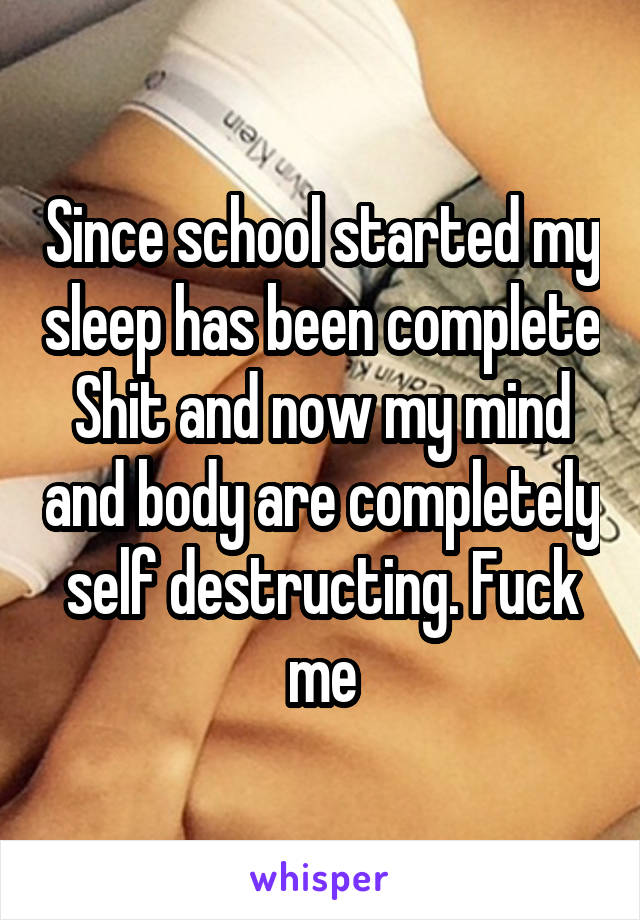 Since school started my sleep has been complete Shit and now my mind and body are completely self destructing. Fuck me