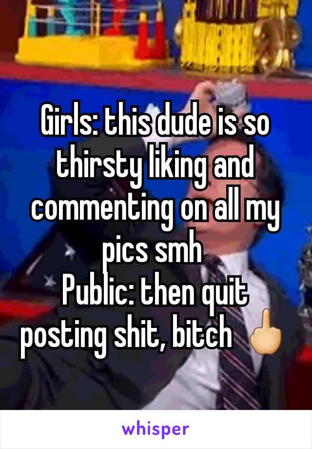 Girls: this dude is so thirsty liking and commenting on all my pics smh 
Public: then quit posting shit, bitch 🖕