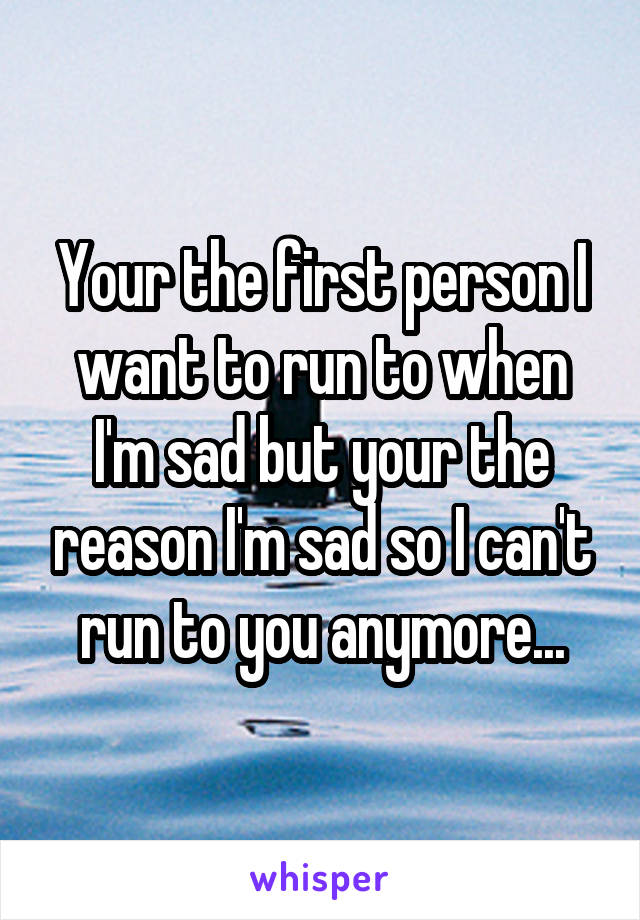 Your the first person I want to run to when I'm sad but your the reason I'm sad so I can't run to you anymore...