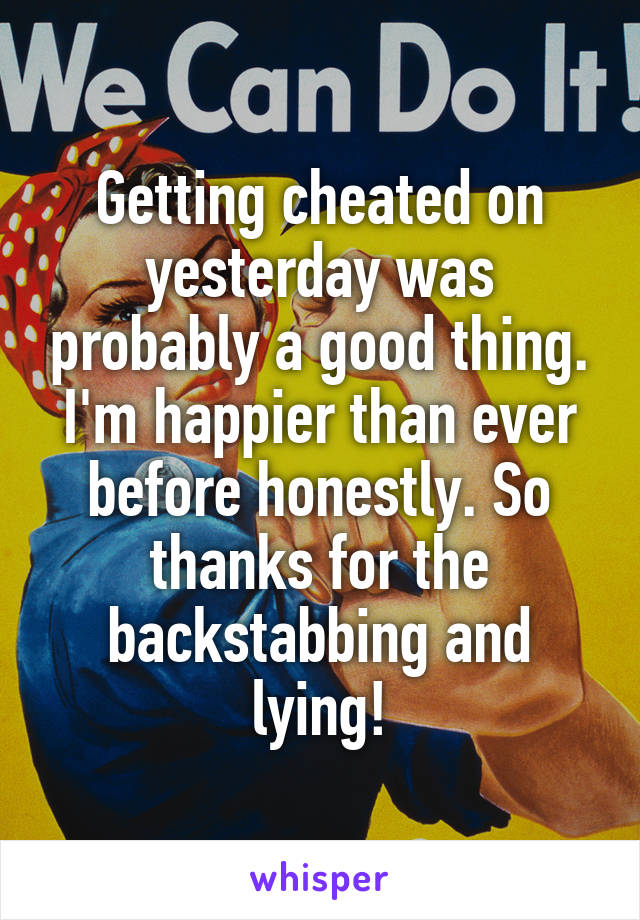 Getting cheated on yesterday was probably a good thing. I'm happier than ever before honestly. So thanks for the backstabbing and lying!