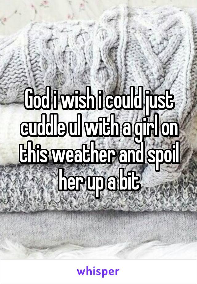 God i wish i could just cuddle ul with a girl on this weather and spoil her up a bit