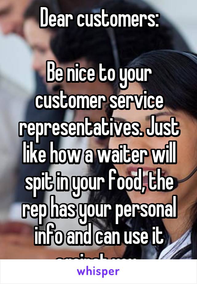 Dear customers:

Be nice to your customer service representatives. Just like how a waiter will spit in your food, the rep has your personal info and can use it against you. 