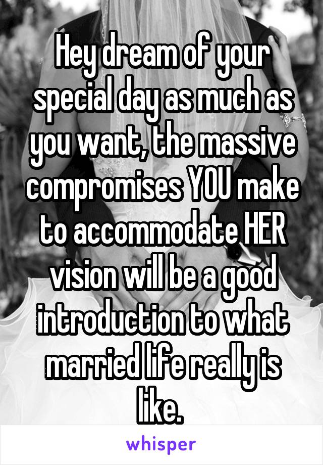 Hey dream of your special day as much as you want, the massive compromises YOU make to accommodate HER vision will be a good introduction to what married life really is like. 