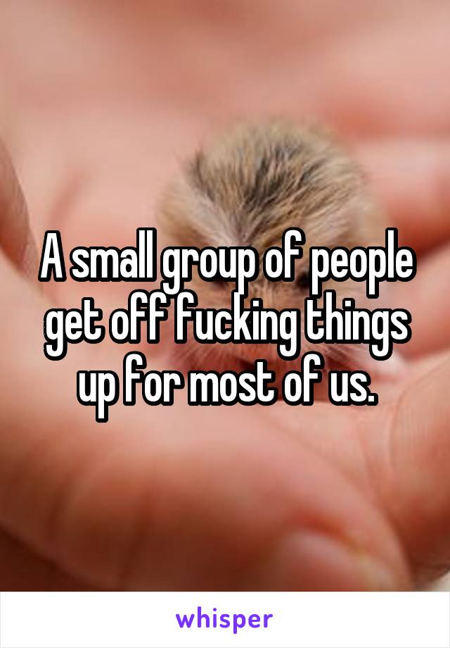 A small group of people get off fucking things up for most of us.