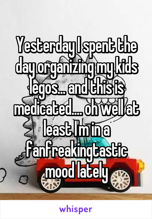 Yesterday I spent the day organizing my kids legos... and this is medicated.... oh well at least I'm in a fanfreakingtastic mood lately