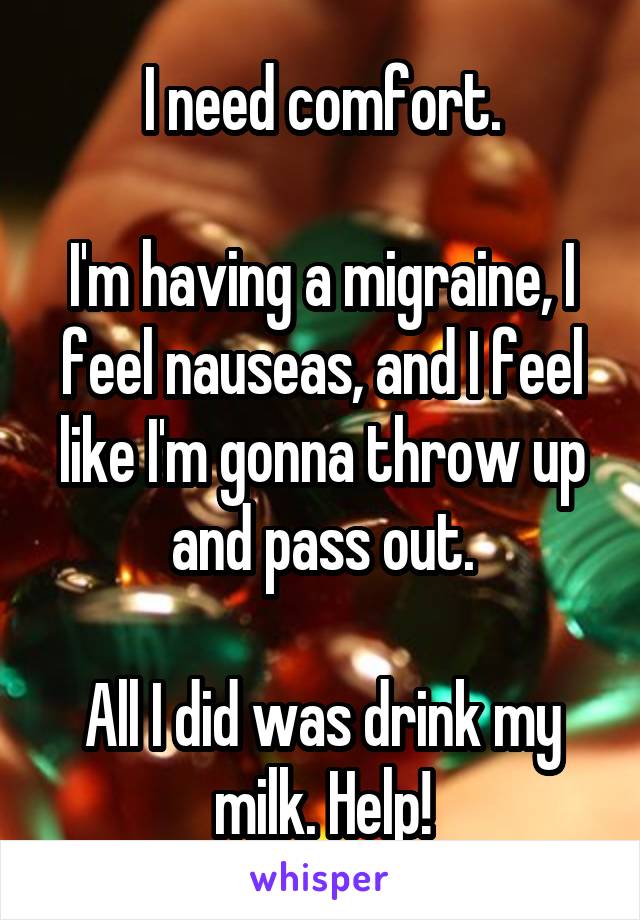 I need comfort.

I'm having a migraine, I feel nauseas, and I feel like I'm gonna throw up and pass out.

All I did was drink my milk. Help!